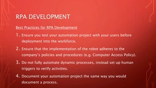 RPA DEVELOPMENT
Best Practices for RPA Development
1. Ensure you test your automation project with your users before
deployment into the workforce.
2. Ensure that the implementation of the robot adheres to the
company’s policies and procedures (e.g. Computer Access Policy).
3. Do not fully automate dynamic processes, instead set up human
triggers to verify activities.
4. Document your automation project the same way you would
document a process.
 