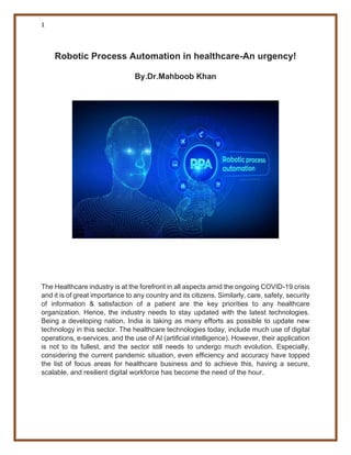 1
Robotic Process Automation in healthcare-An urgency!
By.Dr.Mahboob Khan
The Healthcare industry is at the forefront in all aspects amid the ongoing COVID-19 crisis
and it is of great importance to any country and its citizens. Similarly, care, safety, security
of information & satisfaction of a patient are the key priorities to any healthcare
organization. Hence, the industry needs to stay updated with the latest technologies.
Being a developing nation, India is taking as many efforts as possible to update new
technology in this sector. The healthcare technologies today, include much use of digital
operations, e-services, and the use of AI (artificial intelligence). However, their application
is not to its fullest, and the sector still needs to undergo much evolution. Especially,
considering the current pandemic situation, even efficiency and accuracy have topped
the list of focus areas for healthcare business and to achieve this, having a secure,
scalable, and resilient digital workforce has become the need of the hour.
 