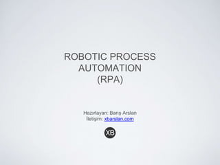 ROBOTIC PROCESS
AUTOMATION
(RPA)
Hazırlayan: Barış Arslan
İletişim: xbarslan.com
 