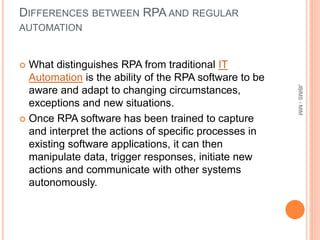 DIFFERENCES BETWEEN RPA AND REGULAR
AUTOMATION
 What distinguishes RPA from traditional IT
Automation is the ability of the RPA software to be
aware and adapt to changing circumstances,
exceptions and new situations.
 Once RPA software has been trained to capture
and interpret the actions of specific processes in
existing software applications, it can then
manipulate data, trigger responses, initiate new
actions and communicate with other systems
autonomously.
JBIMS-MIM
 