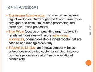 TOP RPA VENDORS
 Automation Anywhere Inc. provides an enterprise
digital workforce platform geared toward procure-to-
pay, quote-to-cash, HR, claims processing and
other back-office processes.
 Blue Prism focuses on providing organizations in
regulated industries with more agile virtual
workforces, offering desktop-aligned robots that are
defined and managed centrally.
 EdgeVerve Limited, an Infosys company, helps
enterprises modernize customer service, improve
business processes and enhance operational
productivity.
JBIMS-MIM
 