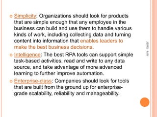  Simplicity: Organizations should look for products
that are simple enough that any employee in the
business can build and use them to handle various
kinds of work, including collecting data and turning
content into information that enables leaders to
make the best business decisions.
 Intelligence: The best RPA tools can support simple
task-based activities, read and write to any data
source, and take advantage of more advanced
learning to further improve automation.
 Enterprise-class: Companies should look for tools
that are built from the ground up for enterprise-
grade scalability, reliability and manageability.
JBIMS-MIM
 