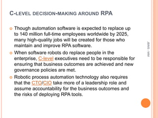 C-LEVEL DECISION-MAKING AROUND RPA
 Though automation software is expected to replace up
to 140 million full-time employees worldwide by 2025,
many high-quality jobs will be created for those who
maintain and improve RPA software.
 When software robots do replace people in the
enterprise, C-level executives need to be responsible for
ensuring that business outcomes are achieved and new
governance policies are met.
 Robotic process automation technology also requires
that the CTO/CIO take more of a leadership role and
assume accountability for the business outcomes and
the risks of deploying RPA tools.
JBIMS-MIM
 