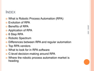 INDEX
 What is Robotic Process Automation (RPA)
 Evolution of RPA
 Benefits of RPA
 Application of RPA
 6 Step RPA
 Robotic Spectrum
 Differences between RPA and regular automation
 Top RPA vendors
 What to look for in RPA software
 C-level decision-making around RPA
 Where the robotic process automation market is
heading
JBIMS-MIM
 
