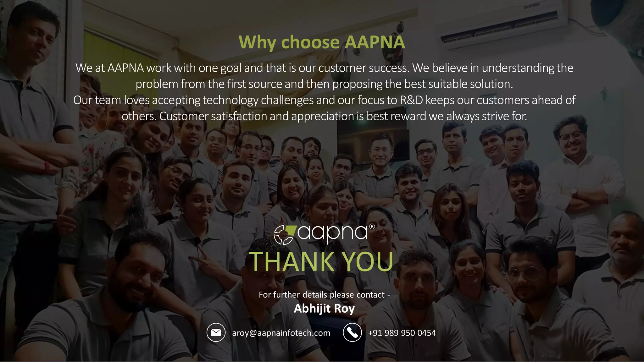 aroy@aapnainfotech.com +91 989 950 0454
For further details please contact -
Abhijit Roy
THANK YOU
Why choose AAPNA
We at AAPNAworkwith one goal and that is ourcustomer success.We believein understandingthe
problemfrom the first sourceand then proposingthe best suitablesolution.
Our team lovesacceptingtechnologychallengesand our focus to R&D keeps ourcustomers aheadof
others. Customersatisfactionand appreciationis best rewardwe alwaysstrivefor.
 