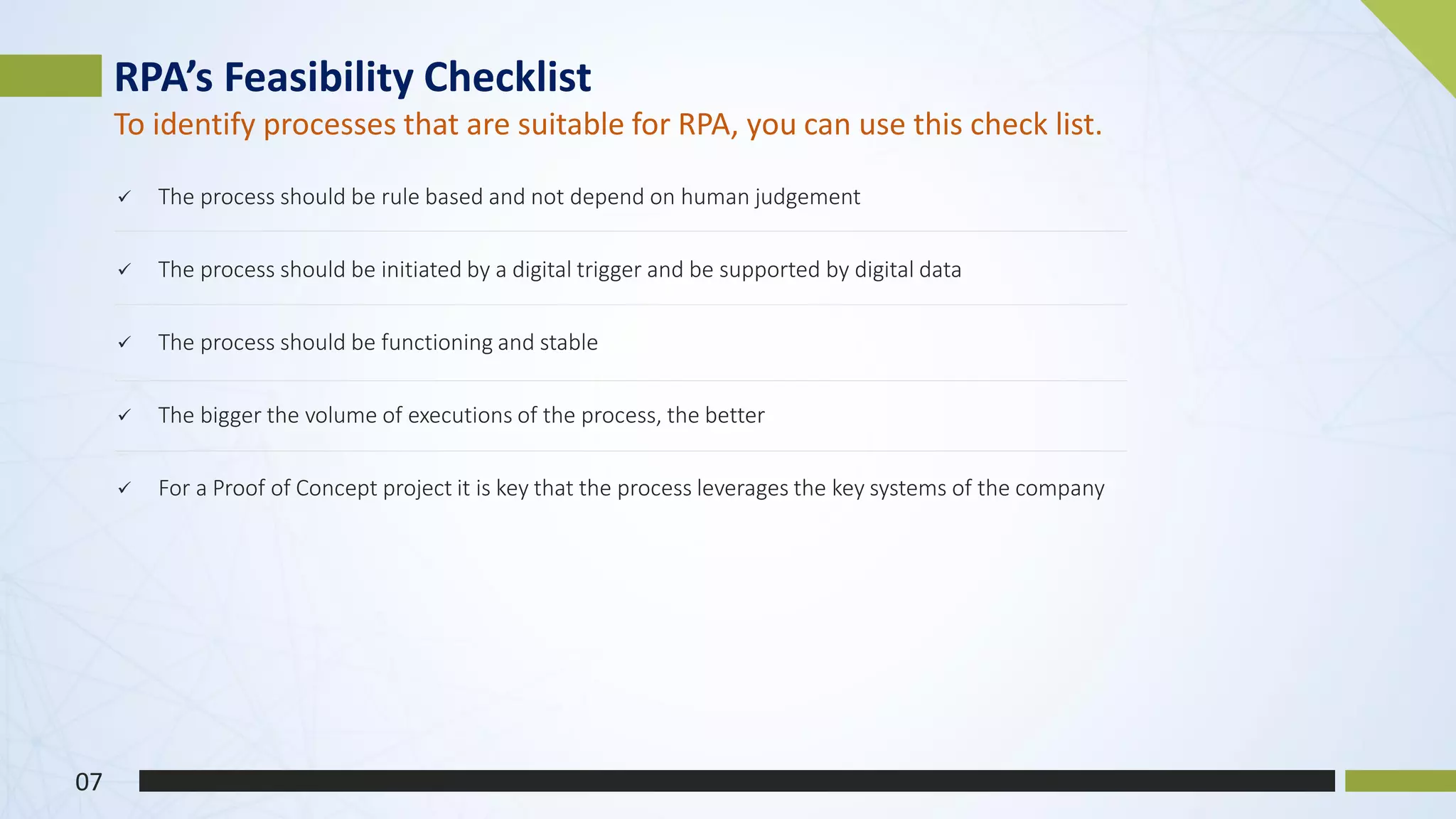 ✓ The process should be rule based and not depend on human judgement
✓ The process should be initiated by a digital trigger and be supported by digital data
✓ The process should be functioning and stable
✓ The bigger the volume of executions of the process, the better
✓ For a Proof of Concept project it is key that the process leverages the key systems of the company
RPA’s Feasibility Checklist
07
To identify processes that are suitable for RPA, you can use this check list.
 