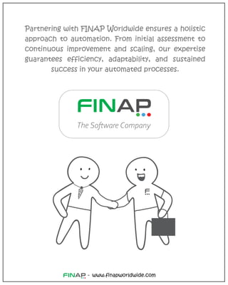 www.finapworldwide.com
-
Partnering with FINAP Worldwide ensures a holistic
approach to automation. From initial assessment to
continuous improvement and scaling, our expertise
guarantees efficiency, adaptability, and sustained
success in your automated processes.
The Software Company
 