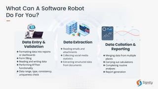 ❖ Reading emails and
attachments
❖ Collecting social media
statistics
❖ Extracting structured data
from documents
Data Extraction
❖ Formatting data into reports
or dashboards
❖ Form filling
❖ Reading and writing data
❖ Performing If/Then
functionality
❖ Data range, type, consistency,
uniqueness check
Data Entry &
Validation
Data Collation &
Reporting
❖ Merging data from multiple
places
❖ Carrying out calculations
❖ Completing routine
analyses
❖ Report generation
 