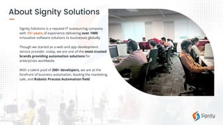 Signity Solutions is a reputed IT outsourcing company
with 13+ years of experience delivering over 1000
innovative software solutions to businesses globally.
Though we started as a web and app development
service provider, today, we are one of the most trusted
brands providing automation solutions for
enterprises worldwide.
With a talent pool of 200+ developers, we are at the
forefront of business automation, leading the marketing,
sale, and Robotic Process Automation field.
 