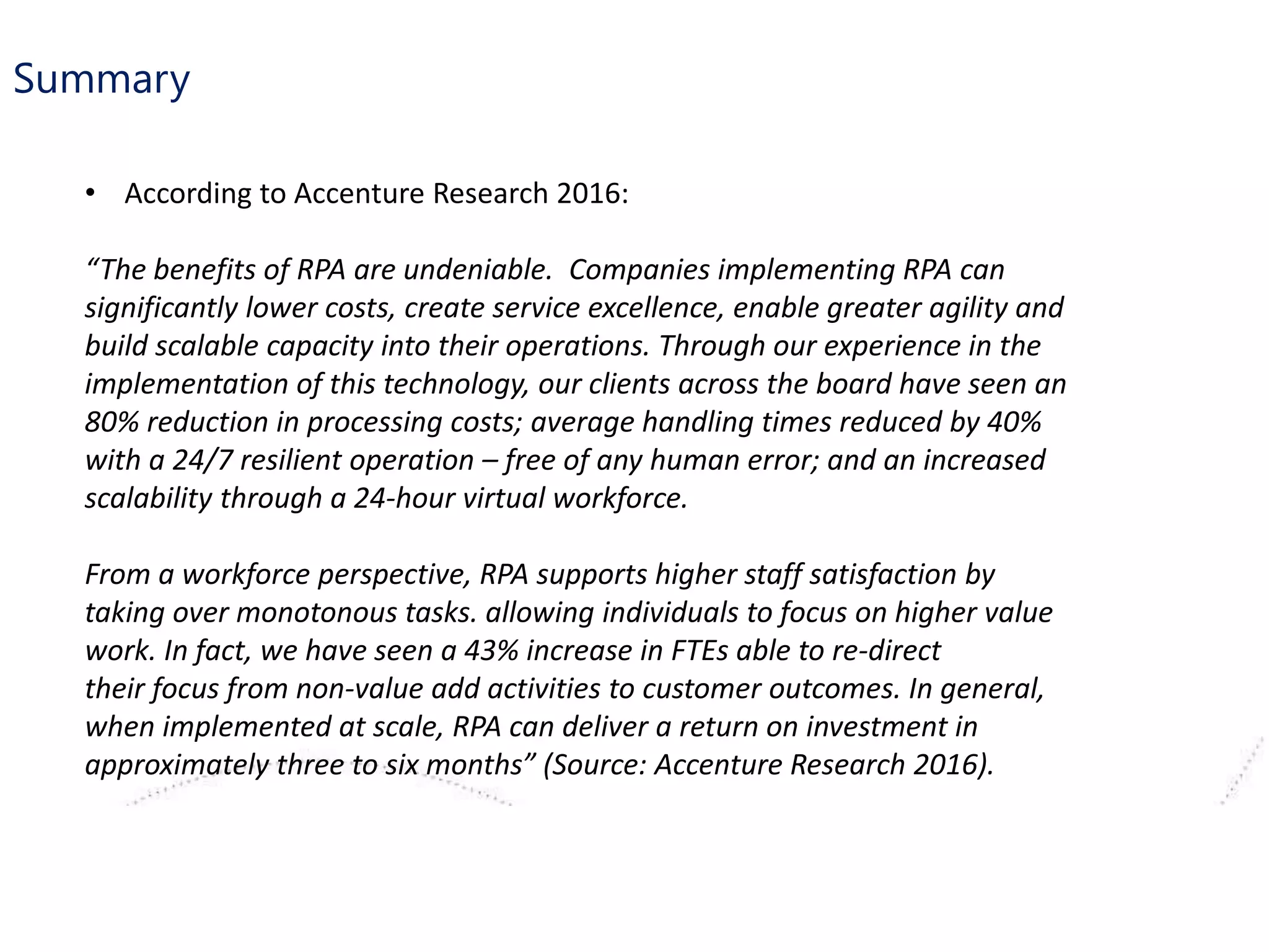 Summary
• According to Accenture Research 2016:
“The benefits of RPA are undeniable. Companies implementing RPA can
significantly lower costs, create service excellence, enable greater agility and
build scalable capacity into their operations. Through our experience in the
implementation of this technology, our clients across the board have seen an
80% reduction in processing costs; average handling times reduced by 40%
with a 24/7 resilient operation – free of any human error; and an increased
scalability through a 24-hour virtual workforce.
From a workforce perspective, RPA supports higher staff satisfaction by
taking over monotonous tasks. allowing individuals to focus on higher value
work. In fact, we have seen a 43% increase in FTEs able to re-direct
their focus from non-value add activities to customer outcomes. In general,
when implemented at scale, RPA can deliver a return on investment in
approximately three to six months” (Source: Accenture Research 2016).
 