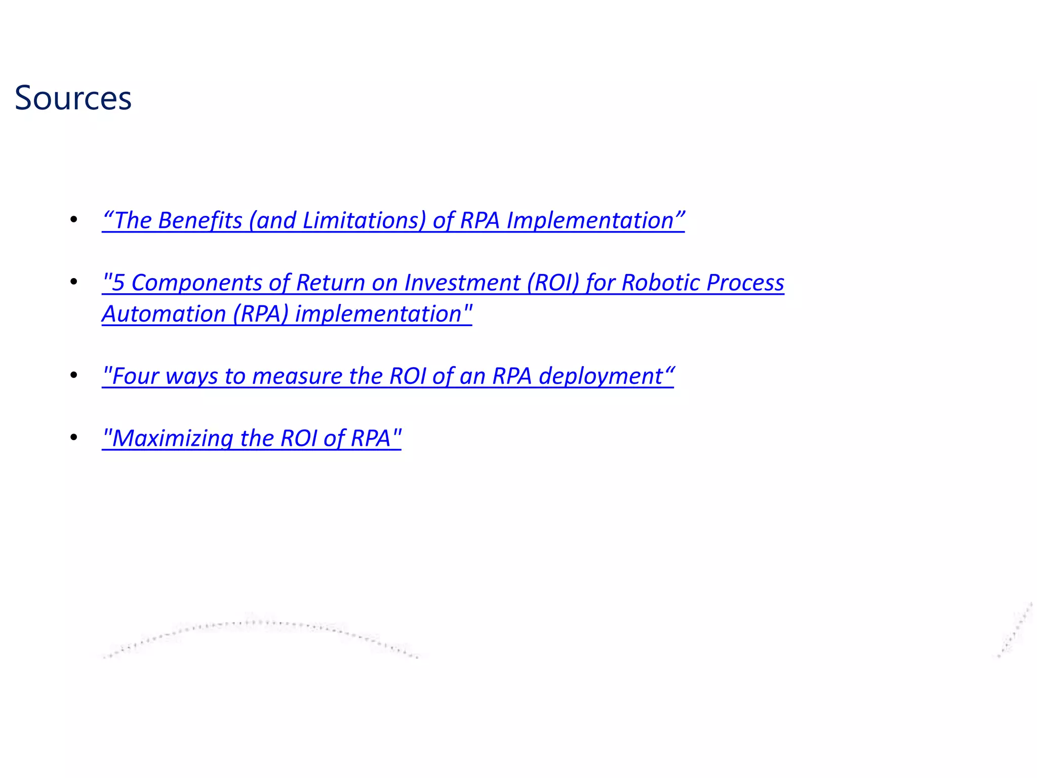 Sources
• “The Benefits (and Limitations) of RPA Implementation”
• "5 Components of Return on Investment (ROI) for Robotic Process
Automation (RPA) implementation"
• "Four ways to measure the ROI of an RPA deployment“
• "Maximizing the ROI of RPA"
 