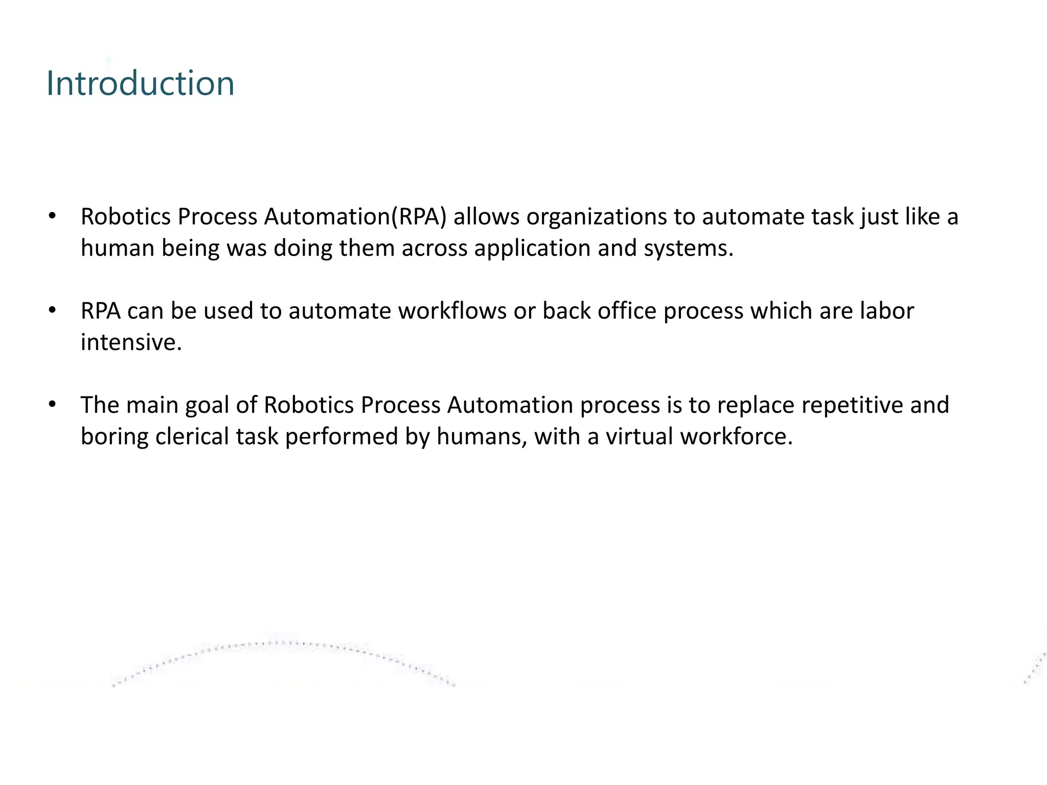 Introduction
• Robotics Process Automation(RPA) allows organizations to automate task just like a
human being was doing them across application and systems.
• RPA can be used to automate workflows or back office process which are labor
intensive.
• The main goal of Robotics Process Automation process is to replace repetitive and
boring clerical task performed by humans, with a virtual workforce.
 