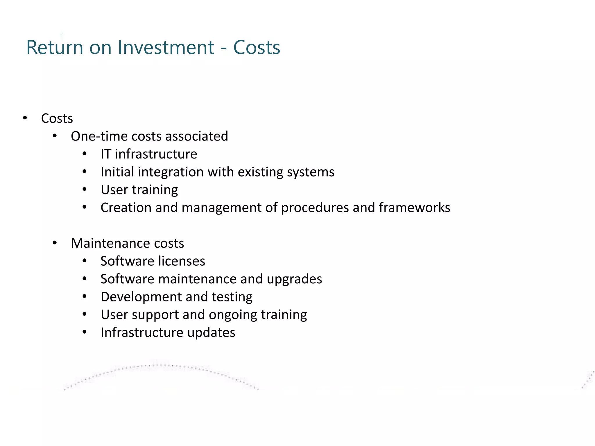 Return on Investment - Costs
• Costs
• One-time costs associated
• IT infrastructure
• Initial integration with existing systems
• User training
• Creation and management of procedures and frameworks
• Maintenance costs
• Software licenses
• Software maintenance and upgrades
• Development and testing
• User support and ongoing training
• Infrastructure updates
 