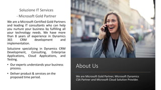 Soluzione IT Services
- Microsoft Gold Partner
We are a Microsoft Certified Gold Partners
and leading IT consultants who can help
you nurture your business by fulfilling all
your technology needs. We have more
than 8 years of experience in Dynamics
365 CRM development and
implementation.
Soluzione specializing in Dynamics CRM
Development, Consulting, Enterprise
Applications, Cloud Applications, and
Testing.
• Our experts understands your business
process.
• Deliver product & services on the
proposed time period.
About Us
We are Microsoft Gold Partner, Microsoft Dynamics
CSA Partner and Microsoft Cloud Solution Provider.
 