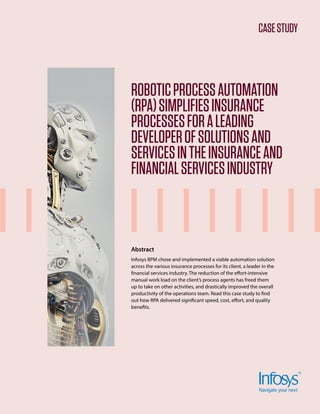 CASESTUDY
ROBOTICPROCESSAUTOMATION
(RPA)SIMPLIFIESINSURANCE
PROCESSESFORALEADING
DEVELOPEROFSOLUTIONSAND
SERVICESINTHEINSURANCEAND
FINANCIALSERVICESINDUSTRY
Abstract
Infosys BPM chose and implemented a viable automation solution
across the various insurance processes for its client, a leader in the
financial services industry. The reduction of the effort-intensive
manual work load on the client’s process agents has freed them
up to take on other activities, and drastically improved the overall
productivity of the operations team. Read this case study to find
out how RPA delivered significant speed, cost, effort, and quality
benefits.
 