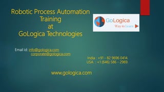 Robotic Process Automation
Training
at
GoLogica Technologies
Email id: info@gologica.com
corporate@gologica.com
India : +91 - 82 9696 0414.
USA : +1 (646) 586 - 2969.
www.gologica.com
 