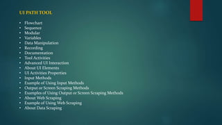 UI PATH TOOL
• Flowchart
• Sequence
• Modular
• Variables
• Data Manipulation
• Recording
• Documentation
• Tool Activities
• Advanced UI Interaction
• About UI Elements
• UI Activities Properties
• Input Methods
• Example of Using Input Methods
• Output or Screen Scraping Methods
• Examples of Using Output or Screen Scraping Methods
• About Web Scraping
• Example of Using Web Scraping
• About Data Scraping
 