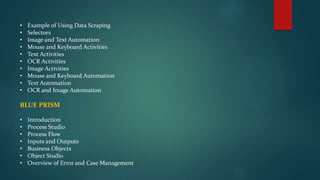 • Example of Using Data Scraping
• Selectors
• Image and Text Automation
• Mouse and Keyboard Activities
• Text Activities
• OCR Activities
• Image Activities
• Mouse and Keyboard Automation
• Text Automation
• OCR and Image Automation
BLUE PRISM
• Introduction
• Process Studio
• Process Flow
• Inputs and Outputs
• Business Objects
• Object Studio
• Overview of Error and Case Management
 