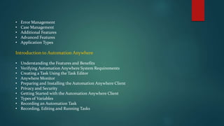 • Error Management
• Case Management
• Additional Features
• Advanced Features
• Application Types
Introduction to Automation Anywhere
• Understanding the Features and Benefits
• Verifying Automation Anywhere System Requirements
• Creating a Task Using the Task Editor
• Anywhere Monitor
• Preparing and Installing the Automation Anywhere Client
• Privacy and Security
• Getting Started with the Automation Anywhere Client
• Types of Variables
• Recording an Automation Task
• Recording, Editing and Running Tasks
 