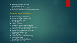 • Adding Properties to a Task
• Using Special Keys
• Creating an Automation Task
• Recording Web Actions with Web Recorder
Extracting Data from Websites
• Extracting Regular Web Data
• Extracting Pattern-Based Data
• Extracting Table Data
• Standard Recorder
• Object Recorder
• Task List&Setting Task Properties
• Viewing and Setting General Properties
• Setting up Hotkeys for a Task
• Setting Security Features for a Task
• Scheduling Tasks to Run
• Adding Triggers to a Task
• Deploying Tasks to Run Remotely
• Debugging Tasks
• Using Filters in the Task Editor
• Different Commands
 