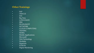 Other Trainings
• SAP
• ORACLE
• SAS
• Big Data
• LANGUAGES
• IBM
• PEOPLESOFT
• NETWORK
• CLOUD COMPUTING
• TESTING
• SIEBEL
• Mobile Applications
• Microsoft
• Web Technology
• Workday
• Hyperion
• FUSION
• Digital Marketing
 
