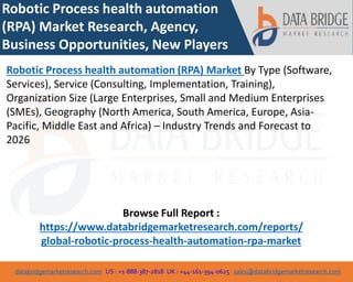 databridgemarketresearch.com US : +1-888-387-2818 UK : +44-161-394-0625 sales@databridgemarketresearch.com
1
Robotic Process health automation
(RPA) Market Research, Agency,
Business Opportunities, New Players
Robotic Process health automation (RPA) Market By Type (Software,
Services), Service (Consulting, Implementation, Training),
Organization Size (Large Enterprises, Small and Medium Enterprises
(SMEs), Geography (North America, South America, Europe, Asia-
Pacific, Middle East and Africa) – Industry Trends and Forecast to
2026
Browse Full Report :
https://www.databridgemarketresearch.com/reports/
global-robotic-process-health-automation-rpa-market
 