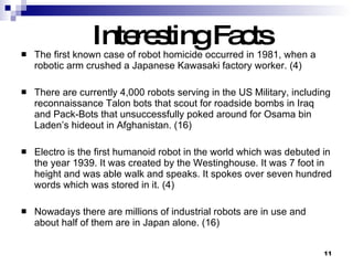 Interesting Facts The first known case of robot homicide occurred in 1981, when a robotic arm crushed a Japanese Kawasaki factory worker. (4) There are currently 4,000 robots serving in the US Military, including reconnaissance Talon bots that scout for roadside bombs in Iraq and Pack-Bots that unsuccessfully poked around for Osama bin Laden’s hideout in Afghanistan. (16) Electro is the first humanoid robot in the world which was debuted in the year 1939. It was created by the Westinghouse. It was 7 foot in height and was able walk and speaks. It spokes over seven hundred words which was stored in it. (4) Nowadays there are millions of industrial robots are in use and about half of them are in Japan alone. (16) 