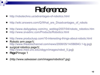Reference   http://robotechno.us/advantages-of-robotics.html http://wiki.answers.com/Q/What_are_Disadvantages_of_robots http://www.dailygalaxy.com/my_weblog/2007/04/robots_robotics.html http:// www.sivadinc.com/Products/Robotics.html http://www.productusp.com/10-interesting-things-about-robots.html Robotic arm page1( http://www.theautochannel.com/news/2008/05/14/086943.1-lg.jpg ) surgical robotics page1( http://www.med.unc.edu/obgyn/images/robot_5.jpg ) Page 7  Image 1 (http://www.salwasser.com/images/robotics7.jpg)  