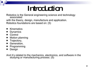Introduction   Robotics is the General engineering science and technology associated with the theory, design, manufacture and application.  Robotics foundations are based on: (5) Kinematics  Dynamics  Control  Motion planning  Trajectory,  Generation,  Programming  Design And it’s related to the mechanics, electronics, and software in the studying or manufacturing process. (5) 