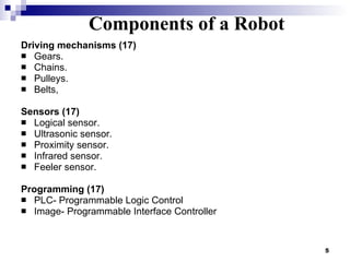 Components of a  Robot Driving mechanisms (17) Gears.  Chains.  Pulleys. Belts,  Sensors (17) Logical sensor.  Ultrasonic sensor.  Proximity sensor.  Infrared sensor. Feeler sensor. Programming (17) PLC- Programmable Logic Control Image- Programmable Interface Controller  