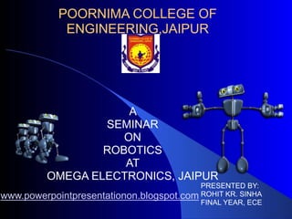 POORNIMA COLLEGE OF
ENGINEERING,JAIPUR
A
SEMINAR
ON
ROBOTICS
AT
OMEGA ELECTRONICS, JAIPUR
PRESENTED BY:
ROHIT KR. SINHA
FINAL YEAR, ECE
www.powerpointpresentationon.blogspot.com
 