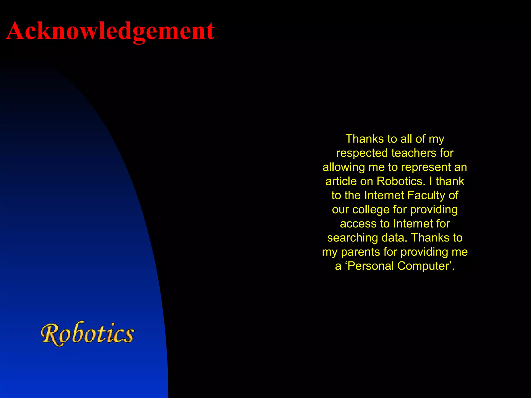 Acknowledgement Thanks to all of my respected teachers for allowing me to represent an article on Robotics. I thank to the Internet Faculty of our college for providing access to Internet for searching data. Thanks to my parents for providing me a ‘Personal Computer’. 