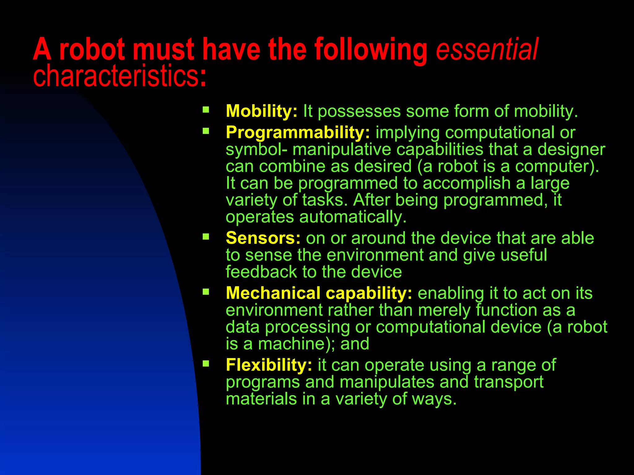 A robot must have the following  essential  characteristics : Mobility:  It possesses some form of mobility. Programmability:  implying computational or symbol- manipulative capabilities that a designer can combine as desired (a robot is a computer). It can be programmed to accomplish a large variety of tasks. After being programmed, it operates automatically. Sensors:  on or around the device that are able to sense the environment and give useful feedback to the device Mechanical capability:  enabling it to act on its environment rather than merely function as a data processing or computational device (a robot is a machine); and  Flexibility:   it can operate using a range of programs and manipulates and transport materials in a variety of ways.  