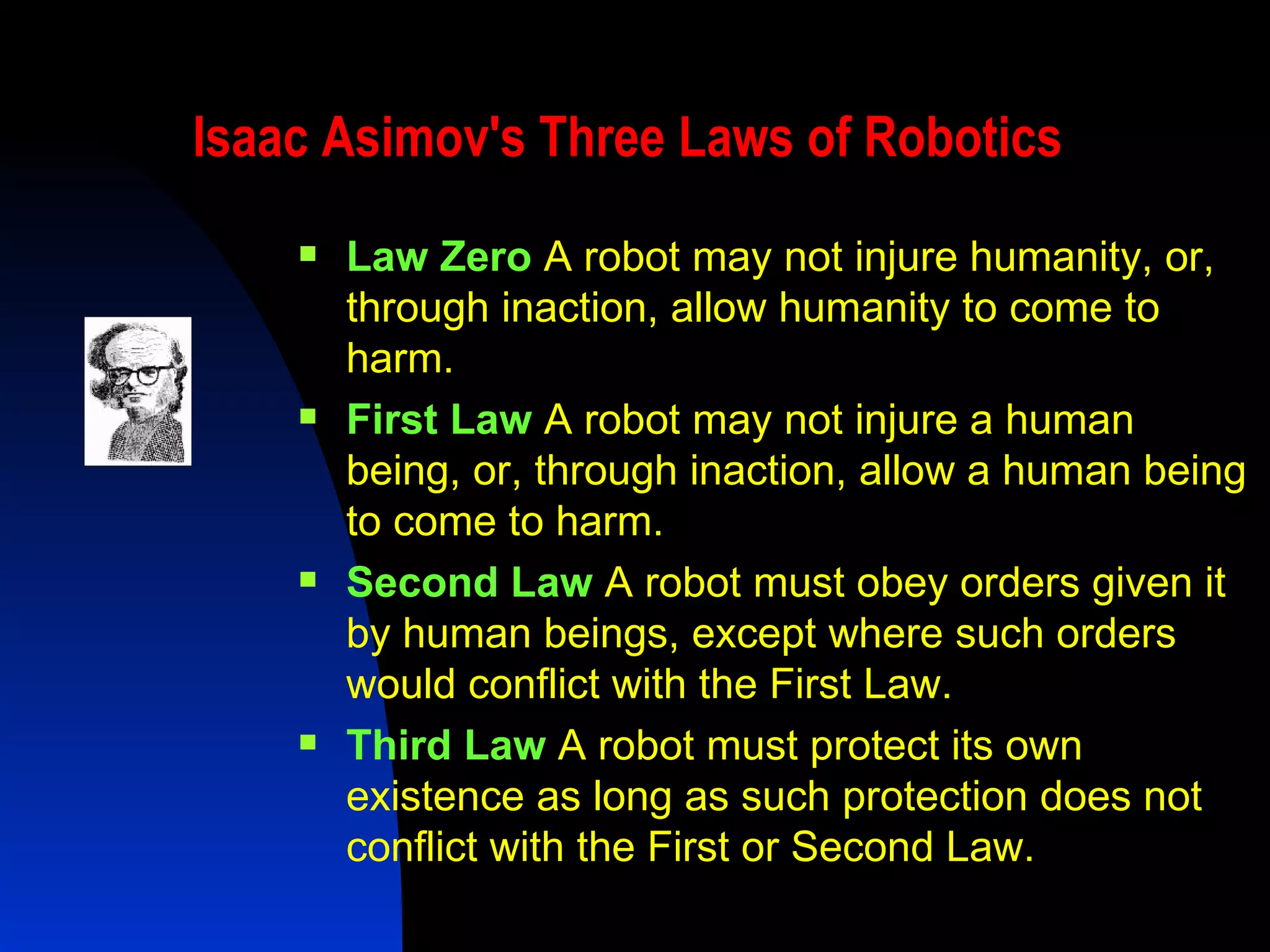 Isaac Asimov's Three Laws of Robotics   Law Zero   A robot may not injure humanity, or, through inaction, allow humanity to come to harm. First Law   A robot may not injure a human being, or, through inaction, allow a human being to come to harm. Second Law   A robot must obey orders given it by human beings, except where such orders would conflict with the First Law. Third Law   A robot must protect its own existence as long as such protection does not conflict with the First or Second Law. 