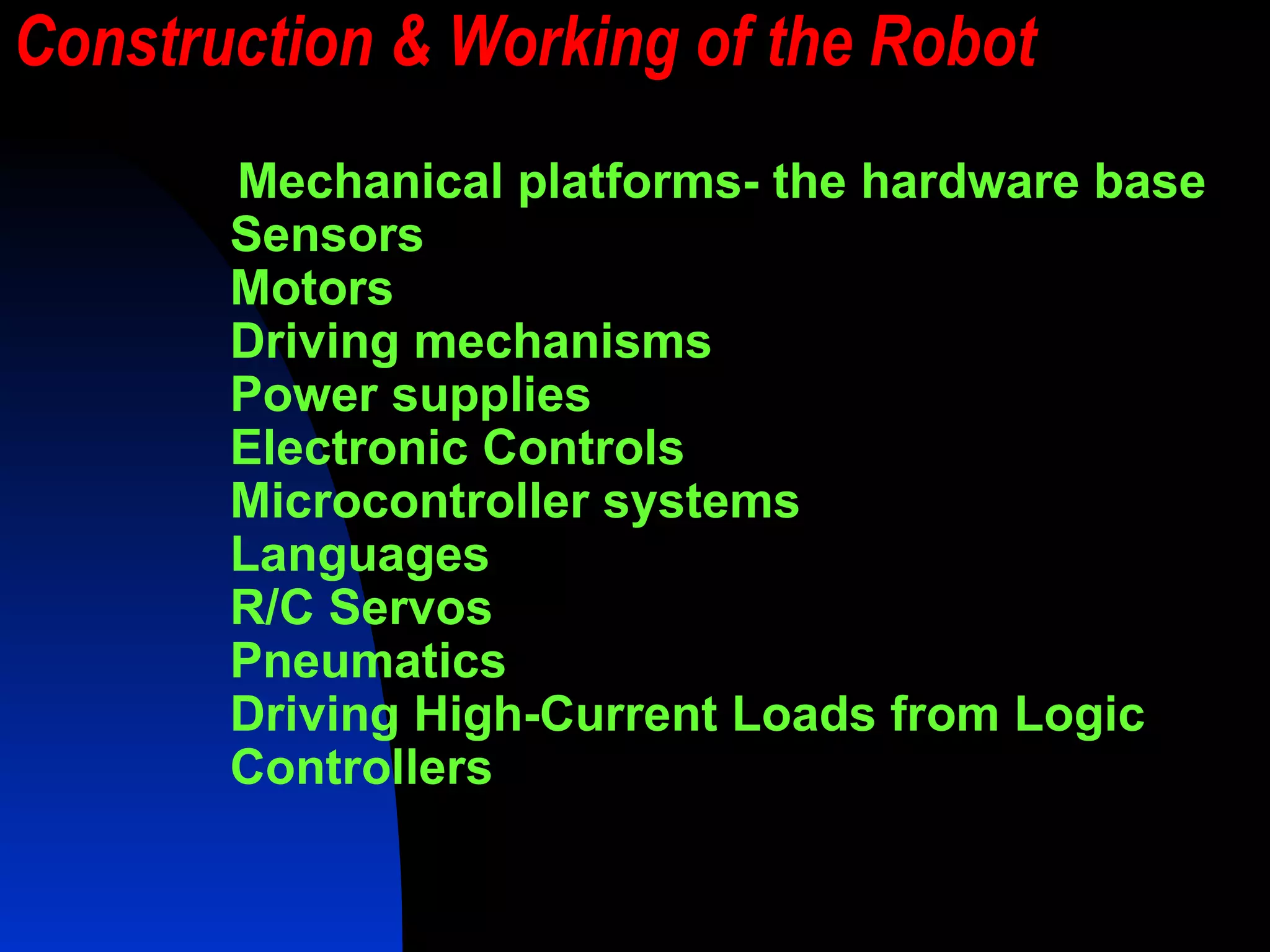 Construction & Working of the Robot Mechanical platforms- the hardware base Sensors Motors Driving mechanisms Power supplies Electronic Controls Microcontroller systems Languages R/C Servos Pneumatics Driving High-Current Loads from Logic Controllers 