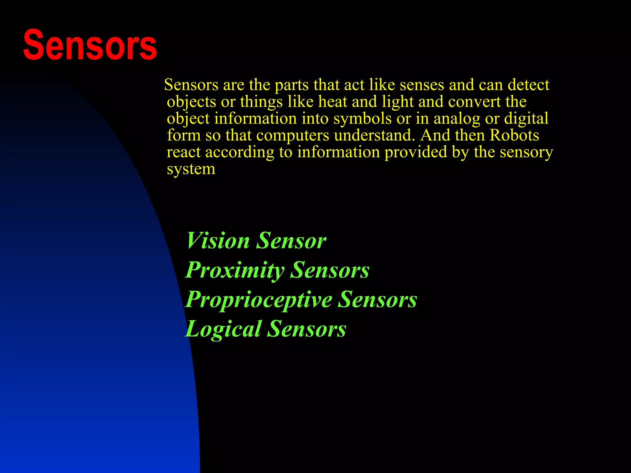 Sensors Sensors are the parts that act like senses and can detect objects or things like heat and light and convert the object information into symbols or in analog or digital form so that computers understand. And then Robots react according to information provided by the sensory system   Vision Sensor Proximity Sensors   Proprioceptive Sensors   Logical Sensors   