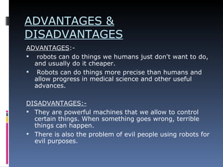 ADVANTAGES & DISADVANTAGES ADVANTAGES :- robots can do things we humans just don't want to do, and usually do it cheaper. Robots can do things more precise than humans and allow progress in medical science and other useful advances. DISADVANTAGES:- They are powerful machines that we allow to control certain things. When something goes wrong, terrible things can happen. There is also the problem of evil people using robots for evil purposes.  
