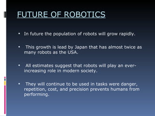 FUTURE OF ROBOTICS In future the population of robots will grow rapidly. This growth is lead by Japan that has almost twice as many robots as the USA. All estimates suggest that robots will play an ever-increasing role in modern society. They will continue to be used in tasks were danger, repetition, cost, and precision prevents humans from performing.    