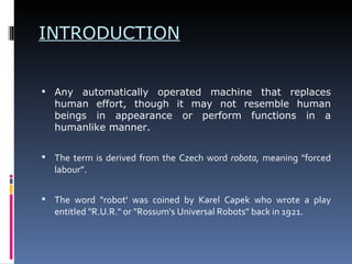 INTRODUCTION Any automatically operated machine that replaces human effort, though it may not resemble human beings in appearance or perform functions in a humanlike manner. The term is derived from the Czech word  robota,  meaning "forced labour”. The word "robot' was coined by Karel Capek who wrote a play entitled "R.U.R." or "Rossum's Universal Robots" back in 1921. 