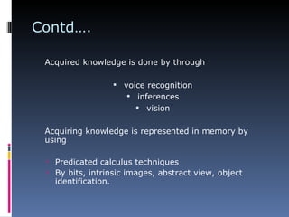 Contd…. Acquired knowledge is done by through   voice recognition inferences vision   Acquiring knowledge is represented in memory by using   Predicated calculus techniques By bits, intrinsic images, abstract view, object identification.   