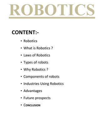 ROBOTICS
CONTENT:-
  • Robotics
  • What is Robotics ?
  • Laws of Robotics
  • Types of robots
  • Why Robotics ?
  • Components of robots
  • Industries Using Robotics
  • Advantages
  • Future prospects
  • CONCLUSION
 
