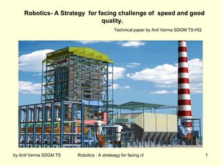 Robotics- A Strategy for facing challenge of speed and good
                              quality.
                                              Technical paper by Anil Verma SDGM TS-HQ




by Anil Verma SDGM TS-HQ   Robotics : A streteagy for facing challange of speed with good quality
                                                                                              1
 