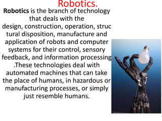 Robotics.
 Robotics is the branch of technology
           that deals with the
design, construction, operation, struc
  tural disposition, manufacture and
 application of robots and computer
   systems for their control, sensory
feedback, and information processing
     .These technologies deal with
  automated machines that can take
the place of humans, in hazardous or
 manufacturing processes, or simply
         just resemble humans.
 