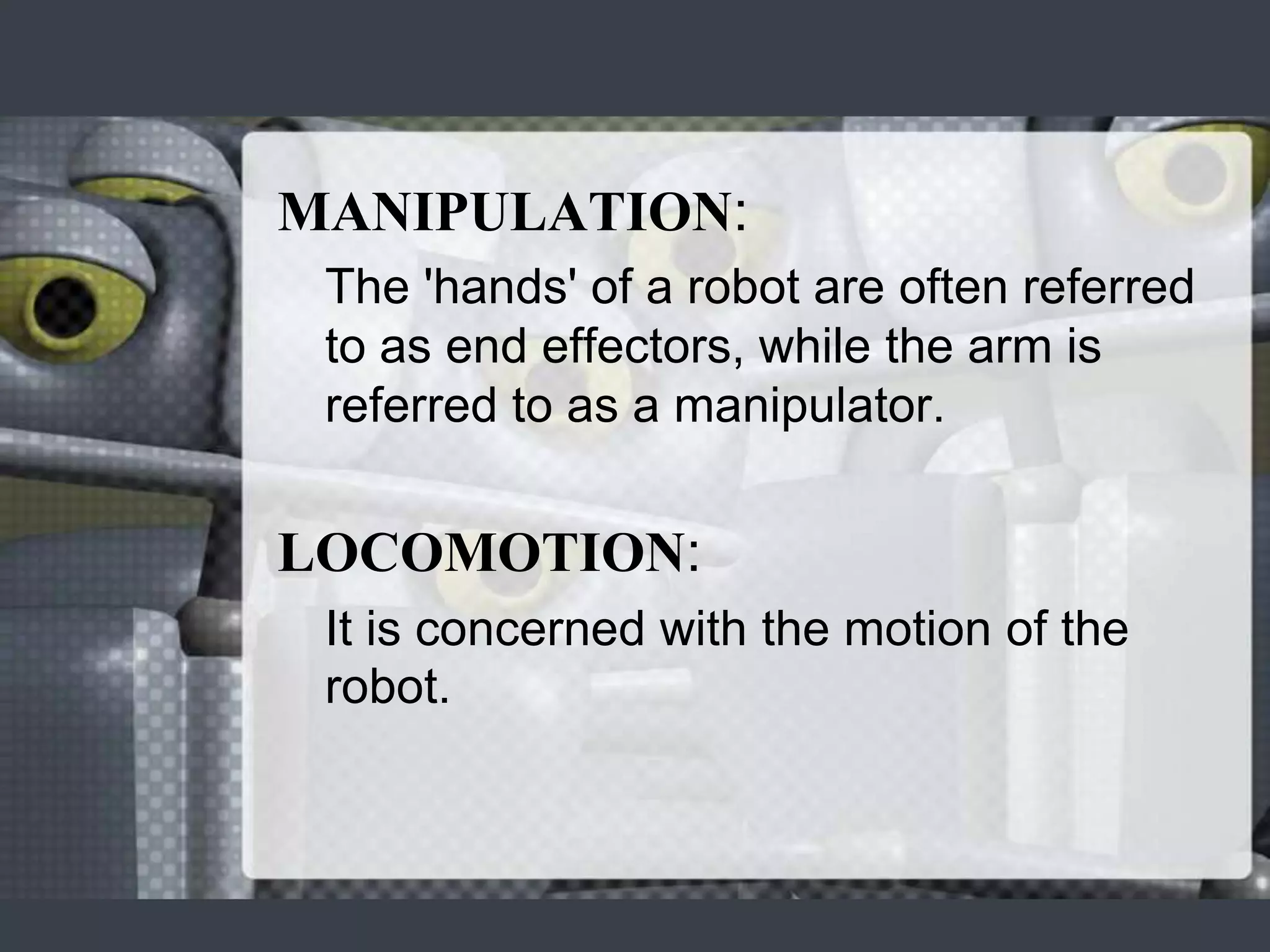 MANIPULATION:
 The 'hands' of a robot are often referred
 to as end effectors, while the arm is
 referred to as a manipulator.


LOCOMOTION:
 It is concerned with the motion of the
 robot.
 