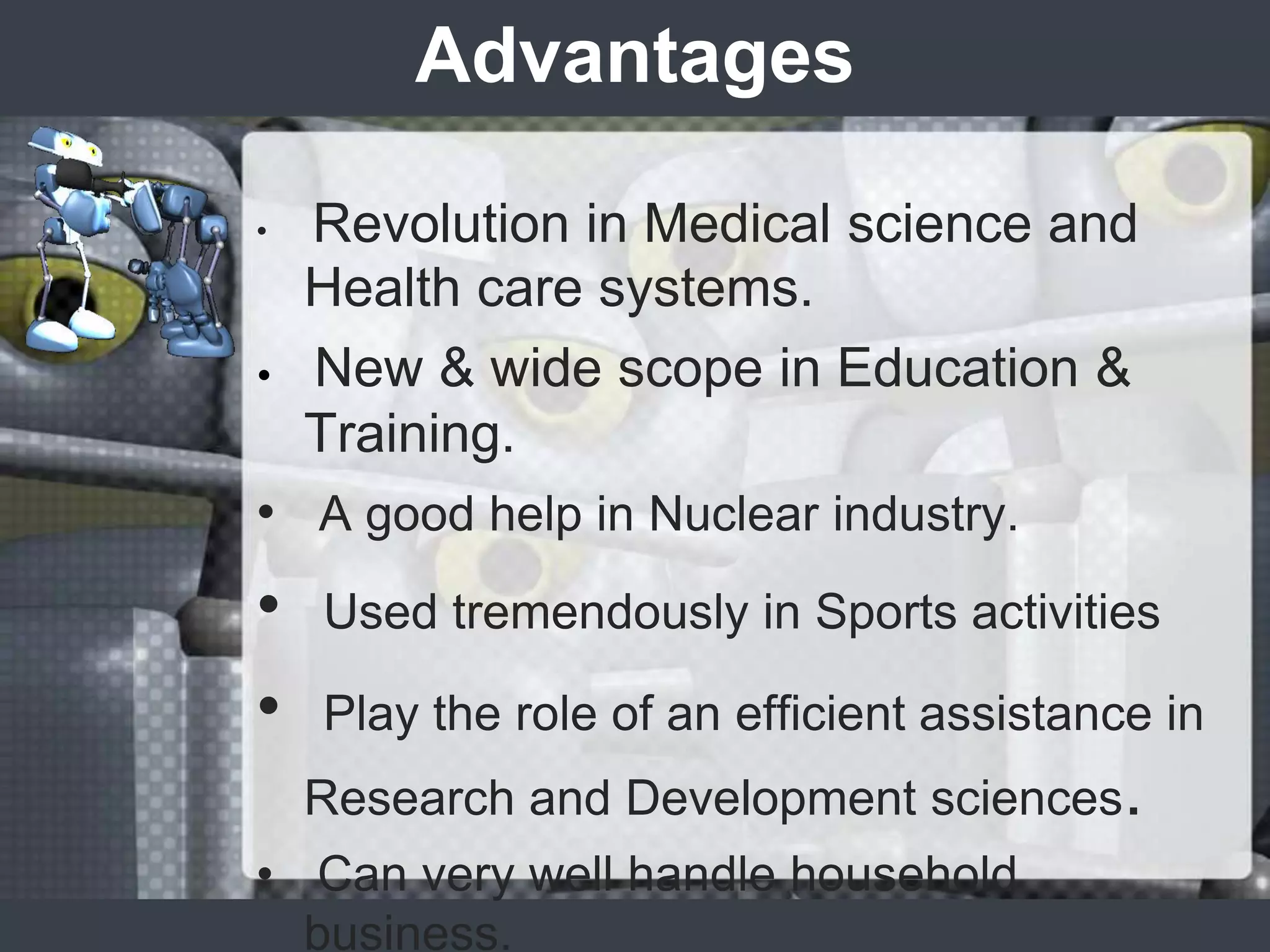 Advantages

•   Revolution in Medical science and
    Health care systems.
•   New & wide scope in Education &
    Training.
• A good help in Nuclear industry.
•   Used tremendously in Sports activities

•   Play the role of an efficient assistance in
    Research and Development sciences.
• Can very well handle household
  business.
 