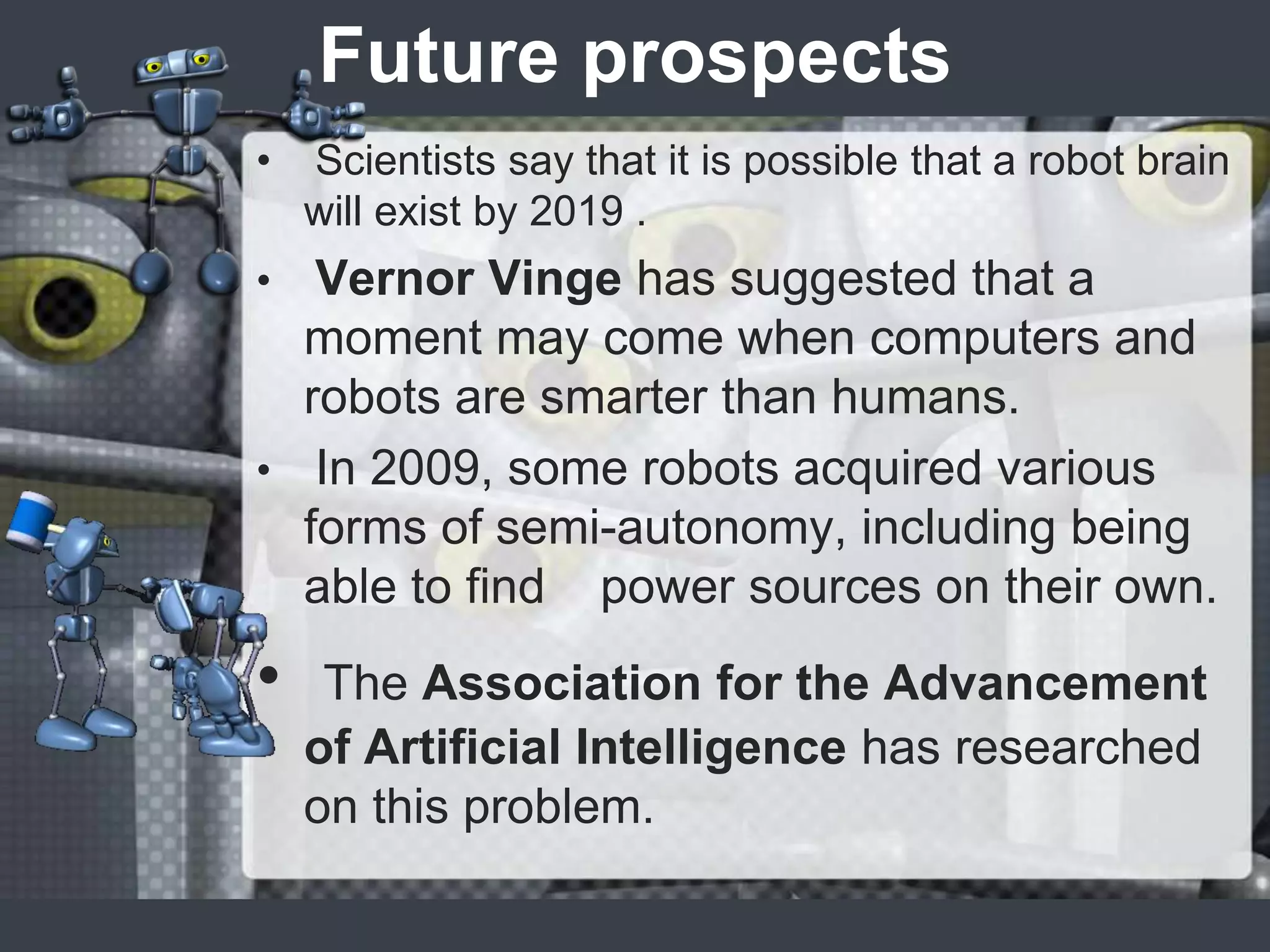 Future prospects
•   Scientists say that it is possible that a robot brain
    will exist by 2019 .
•  Vernor Vinge has suggested that a
  moment may come when computers and
  robots are smarter than humans.
• In 2009, some robots acquired various
  forms of semi-autonomy, including being
  able to find power sources on their own.
•    The Association for the Advancement
    of Artificial Intelligence has researched
    on this problem.
 