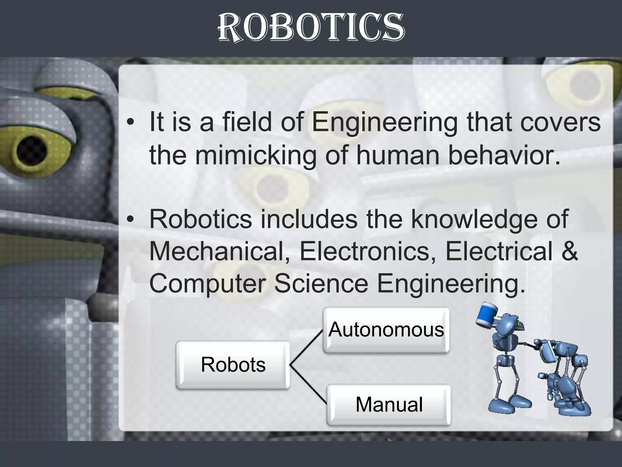 ROBOTICS

• It is a field of Engineering that covers
  the mimicking of human behavior.

• Robotics includes the knowledge of
  Mechanical, Electronics, Electrical &
  Computer Science Engineering.
                 Autonomous
      Robots
                    Manual
 