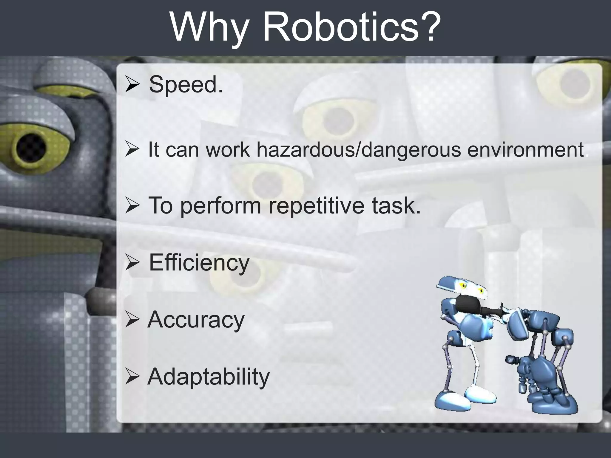 Why Robotics?
 Speed.

 It can work hazardous/dangerous environment.

 To perform repetitive task.

 Efficiency

 Accuracy

 Adaptability
 
