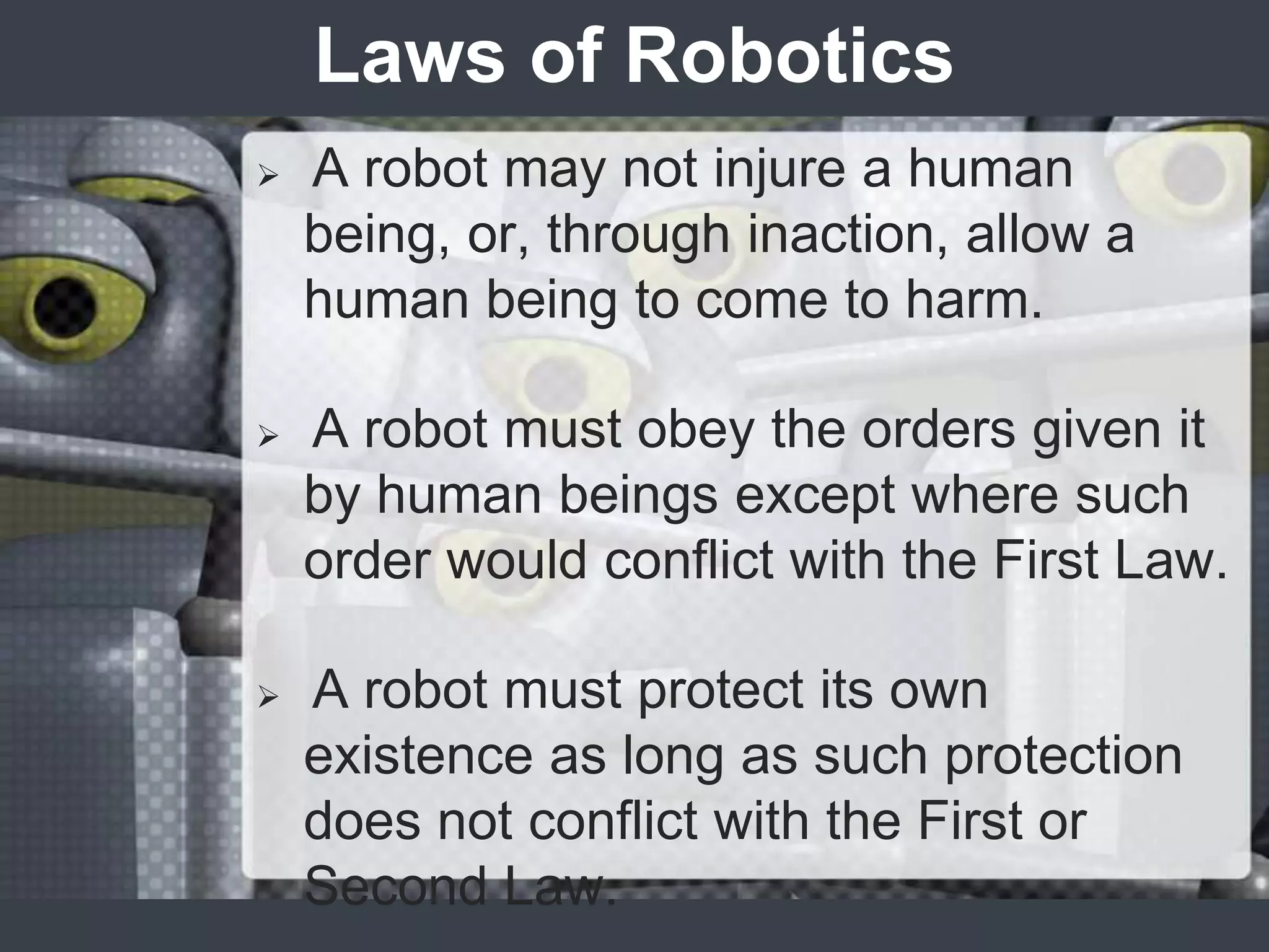 Laws of Robotics
   A robot may not injure a human
    being, or, through inaction, allow a
    human being to come to harm.

   A robot must obey the orders given it
    by human beings except where such
    order would conflict with the First Law.

   A robot must protect its own
    existence as long as such protection
    does not conflict with the First or
    Second Law.
 