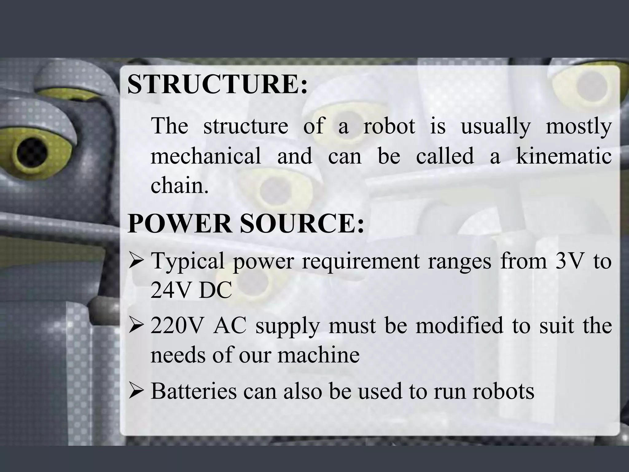 STRUCTURE:
  The structure of a robot is usually mostly
  mechanical and can be called a kinematic
  chain.
POWER SOURCE:
 Typical power requirement ranges from 3V to
  24V DC
 220V AC supply must be modified to suit the
  needs of our machine
 Batteries can also be used to run robots
 